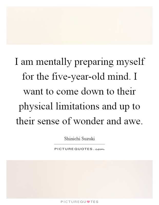 I am mentally preparing myself for the five-year-old mind. I want to come down to their physical limitations and up to their sense of wonder and awe Picture Quote #1
