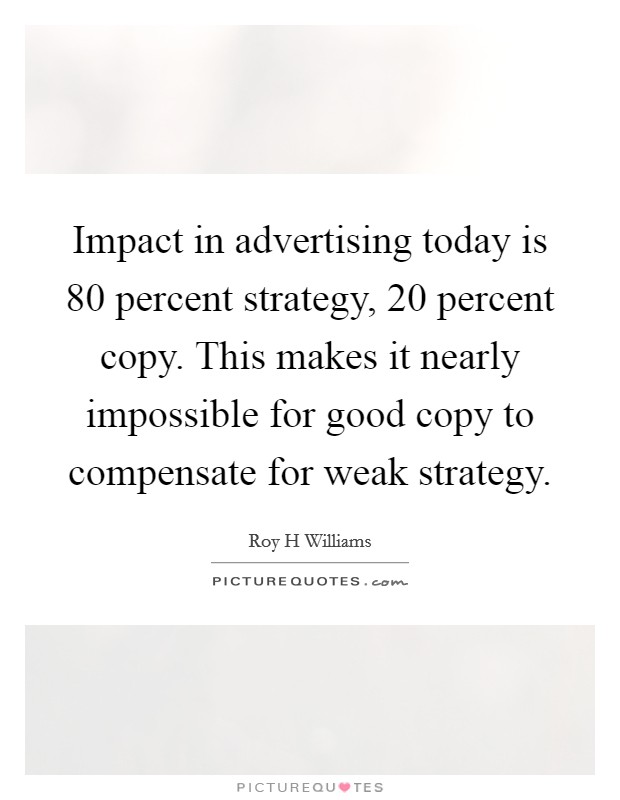 Impact in advertising today is 80 percent strategy, 20 percent copy. This makes it nearly impossible for good copy to compensate for weak strategy Picture Quote #1