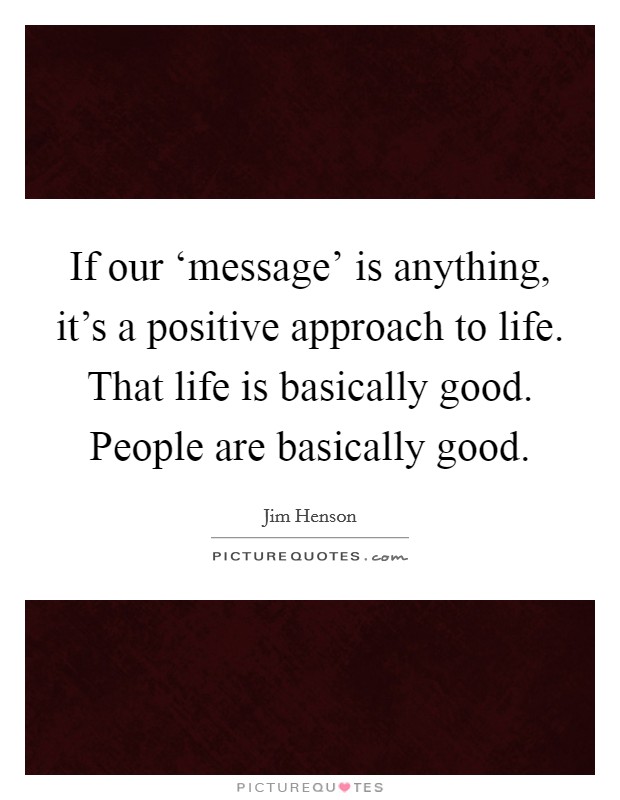 If our ‘message’ is anything, it’s a positive approach to life. That life is basically good. People are basically good Picture Quote #1