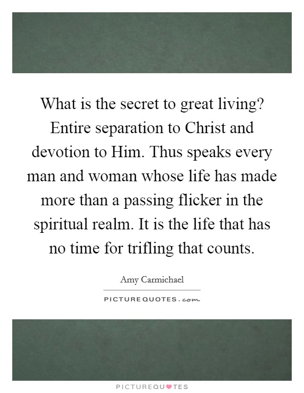 What is the secret to great living? Entire separation to Christ and devotion to Him. Thus speaks every man and woman whose life has made more than a passing flicker in the spiritual realm. It is the life that has no time for trifling that counts Picture Quote #1