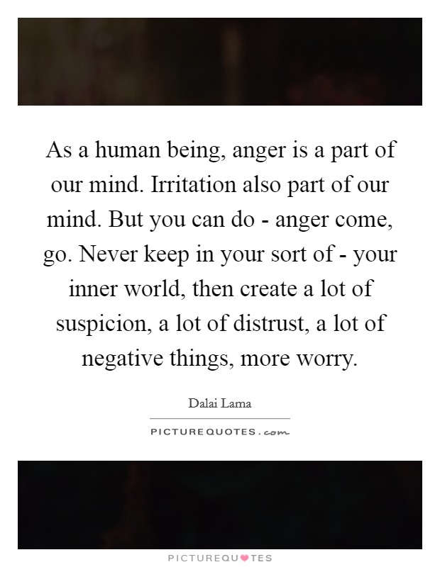 As a human being, anger is a part of our mind. Irritation also part of our mind. But you can do - anger come, go. Never keep in your sort of - your inner world, then create a lot of suspicion, a lot of distrust, a lot of negative things, more worry Picture Quote #1