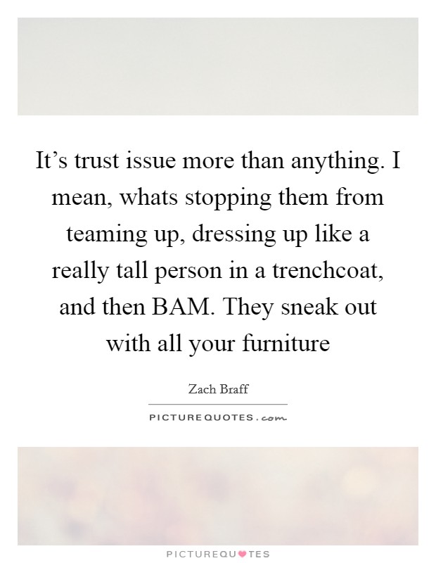 It’s trust issue more than anything. I mean, whats stopping them from teaming up, dressing up like a really tall person in a trenchcoat, and then BAM. They sneak out with all your furniture Picture Quote #1