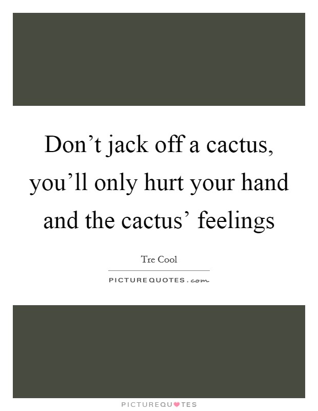 Don't jack off a cactus, you'll only hurt your hand and the cactus' feelings Picture Quote #1