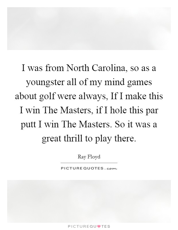 I was from North Carolina, so as a youngster all of my mind games about golf were always, If I make this I win The Masters, if I hole this par putt I win The Masters. So it was a great thrill to play there Picture Quote #1