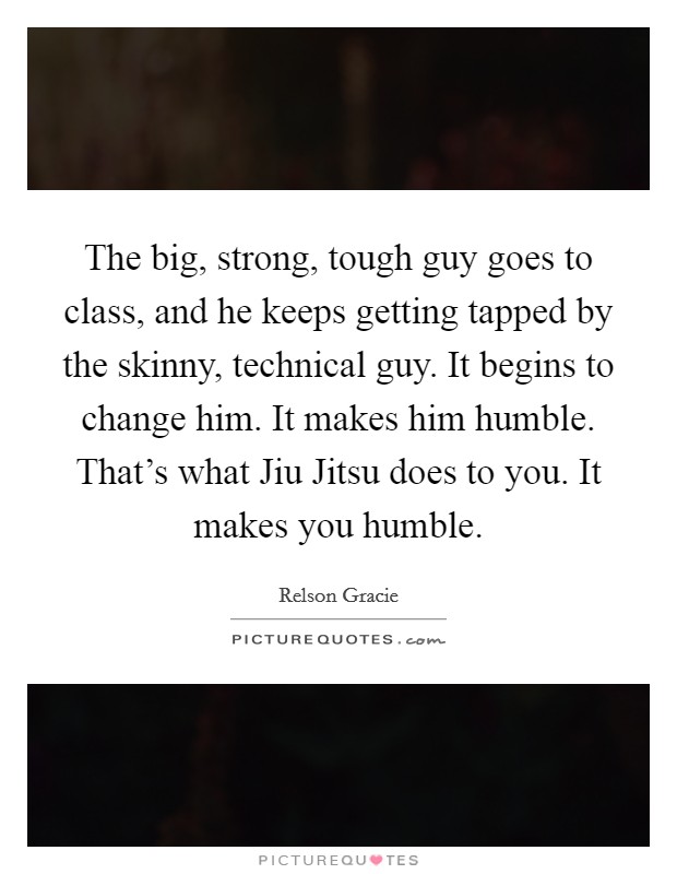 The big, strong, tough guy goes to class, and he keeps getting tapped by the skinny, technical guy. It begins to change him. It makes him humble. That’s what Jiu Jitsu does to you. It makes you humble Picture Quote #1