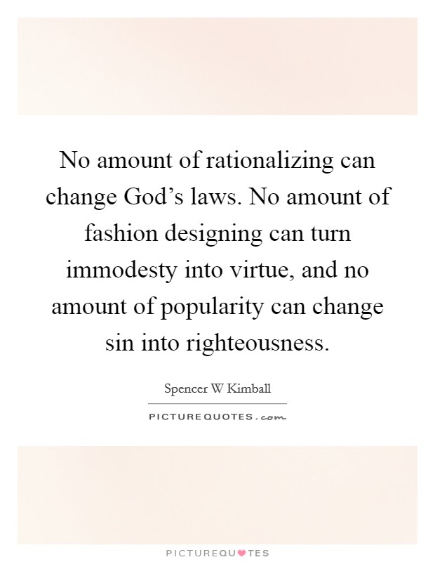 No amount of rationalizing can change God’s laws. No amount of fashion designing can turn immodesty into virtue, and no amount of popularity can change sin into righteousness Picture Quote #1