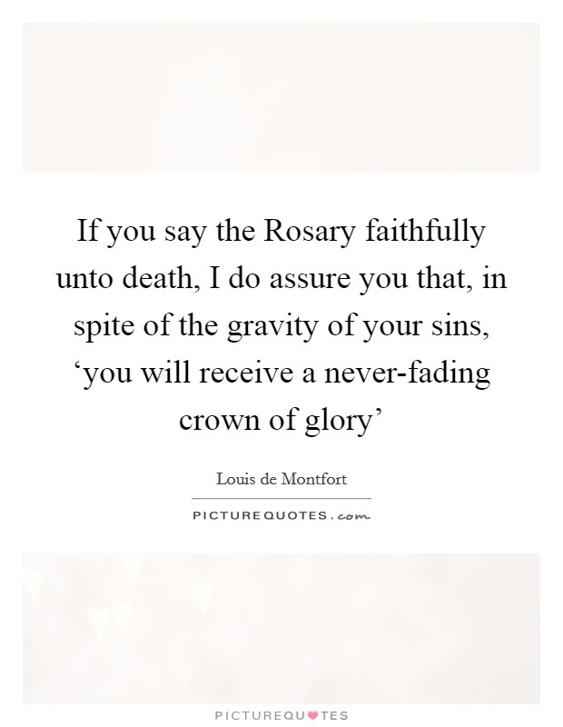 If you say the Rosary faithfully unto death, I do assure you that, in spite of the gravity of your sins, ‘you will receive a never-fading crown of glory' Picture Quote #1