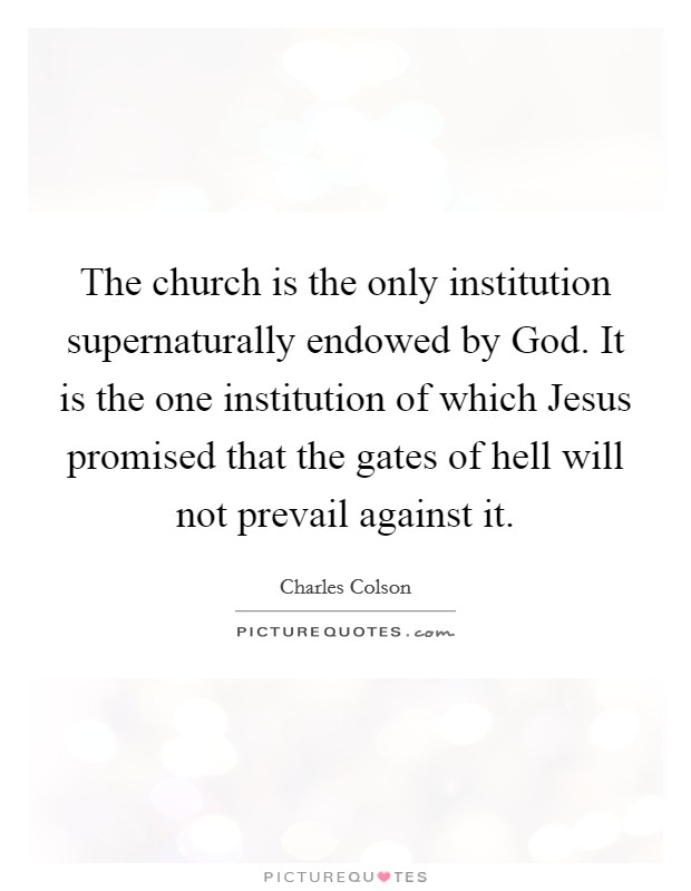 The church is the only institution supernaturally endowed by God. It is the one institution of which Jesus promised that the gates of hell will not prevail against it Picture Quote #1
