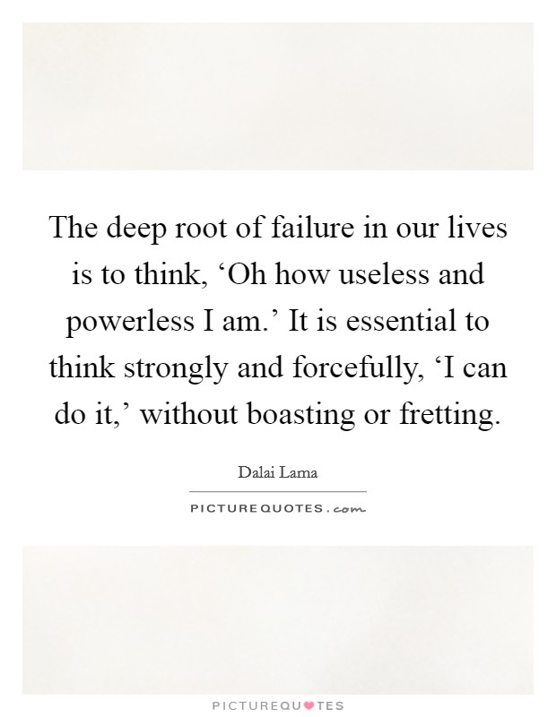 The deep root of failure in our lives is to think, ‘Oh how useless and powerless I am.’ It is essential to think strongly and forcefully, ‘I can do it,’ without boasting or fretting Picture Quote #1