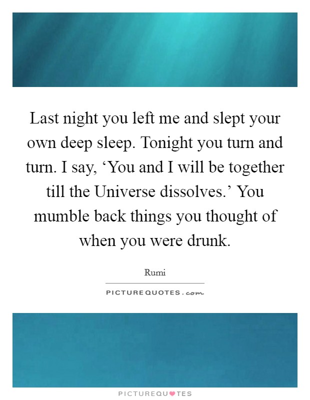 Last night you left me and slept your own deep sleep. Tonight you turn and turn. I say, ‘You and I will be together till the Universe dissolves.’ You mumble back things you thought of when you were drunk Picture Quote #1