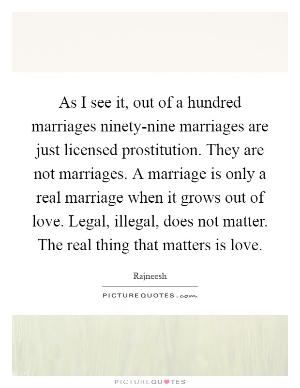 As I see it, out of a hundred marriages ninety-nine marriages are just licensed prostitution. They are not marriages. A marriage is only a real marriage when it grows out of love. Legal, illegal, does not matter. The real thing that matters is love Picture Quote #1