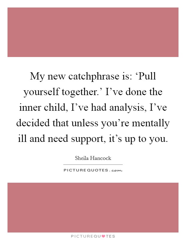 My new catchphrase is: ‘Pull yourself together.’ I’ve done the inner child, I’ve had analysis, I’ve decided that unless you’re mentally ill and need support, it’s up to you Picture Quote #1