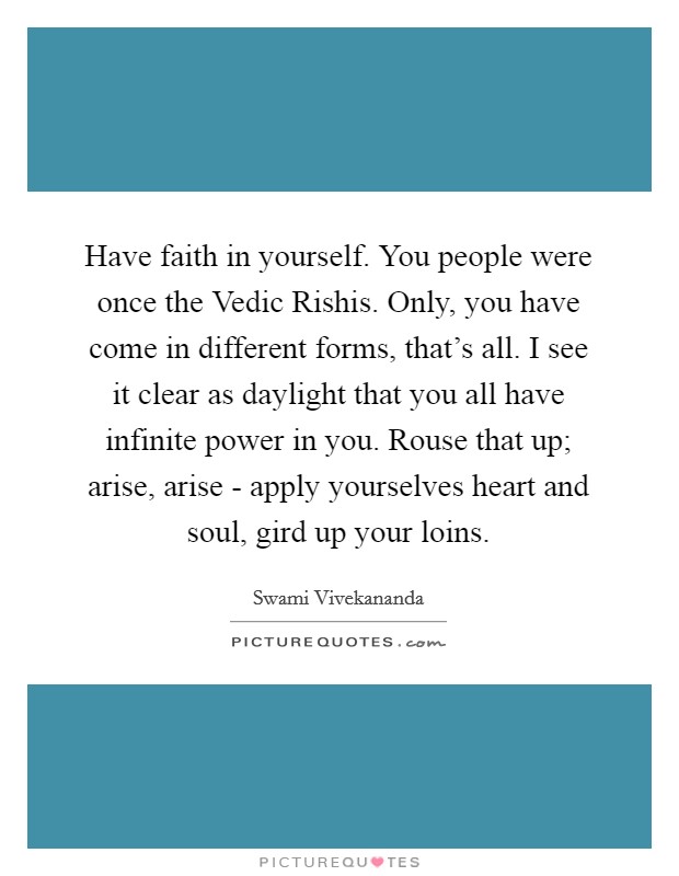 Have faith in yourself. You people were once the Vedic Rishis. Only, you have come in different forms, that's all. I see it clear as daylight that you all have infinite power in you. Rouse that up; arise, arise - apply yourselves heart and soul, gird up your loins Picture Quote #1