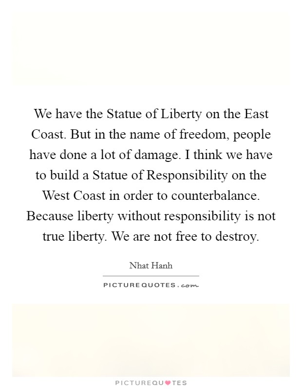 We have the Statue of Liberty on the East Coast. But in the name of freedom, people have done a lot of damage. I think we have to build a Statue of Responsibility on the West Coast in order to counterbalance. Because liberty without responsibility is not true liberty. We are not free to destroy Picture Quote #1