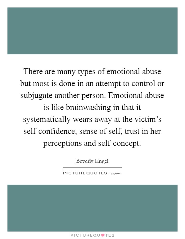 There are many types of emotional abuse but most is done in an attempt to control or subjugate another person. Emotional abuse is like brainwashing in that it systematically wears away at the victim’s self-confidence, sense of self, trust in her perceptions and self-concept Picture Quote #1