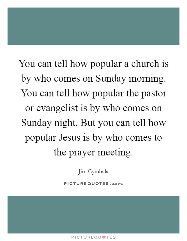 You can tell how popular a church is by who comes on Sunday morning. You can tell how popular the pastor or evangelist is by who comes on Sunday night. But you can tell how popular Jesus is by who comes to the prayer meeting Picture Quote #1