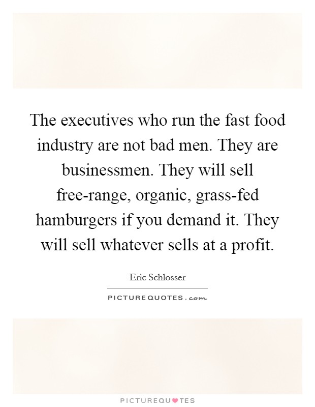 The executives who run the fast food industry are not bad men. They are businessmen. They will sell free-range, organic, grass-fed hamburgers if you demand it. They will sell whatever sells at a profit Picture Quote #1