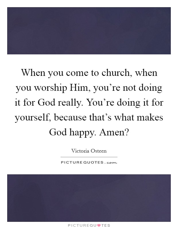 When you come to church, when you worship Him, you’re not doing it for God really. You’re doing it for yourself, because that’s what makes God happy. Amen? Picture Quote #1