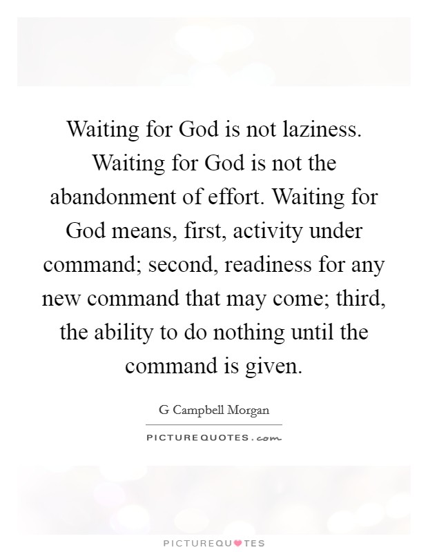 Waiting for God is not laziness. Waiting for God is not the abandonment of effort. Waiting for God means, first, activity under command; second, readiness for any new command that may come; third, the ability to do nothing until the command is given Picture Quote #1