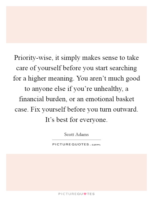 Priority-wise, it simply makes sense to take care of yourself before you start searching for a higher meaning. You aren’t much good to anyone else if you’re unhealthy, a financial burden, or an emotional basket case. Fix yourself before you turn outward. It’s best for everyone Picture Quote #1