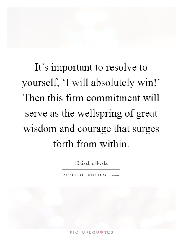 It’s important to resolve to yourself, ‘I will absolutely win!’ Then this firm commitment will serve as the wellspring of great wisdom and courage that surges forth from within Picture Quote #1