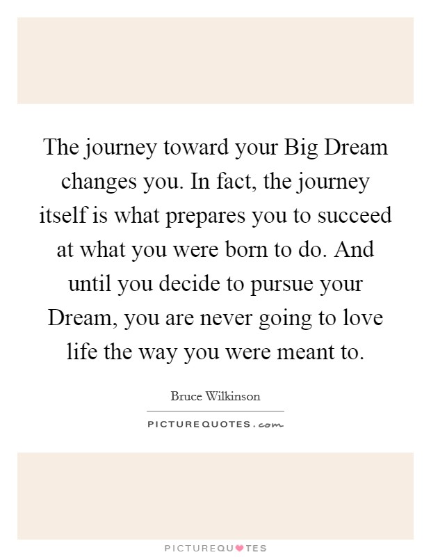 The journey toward your Big Dream changes you. In fact, the journey itself is what prepares you to succeed at what you were born to do. And until you decide to pursue your Dream, you are never going to love life the way you were meant to Picture Quote #1