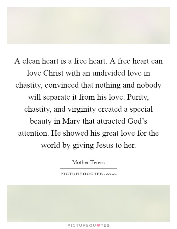 A clean heart is a free heart. A free heart can love Christ with an undivided love in chastity, convinced that nothing and nobody will separate it from his love. Purity, chastity, and virginity created a special beauty in Mary that attracted God’s attention. He showed his great love for the world by giving Jesus to her Picture Quote #1
