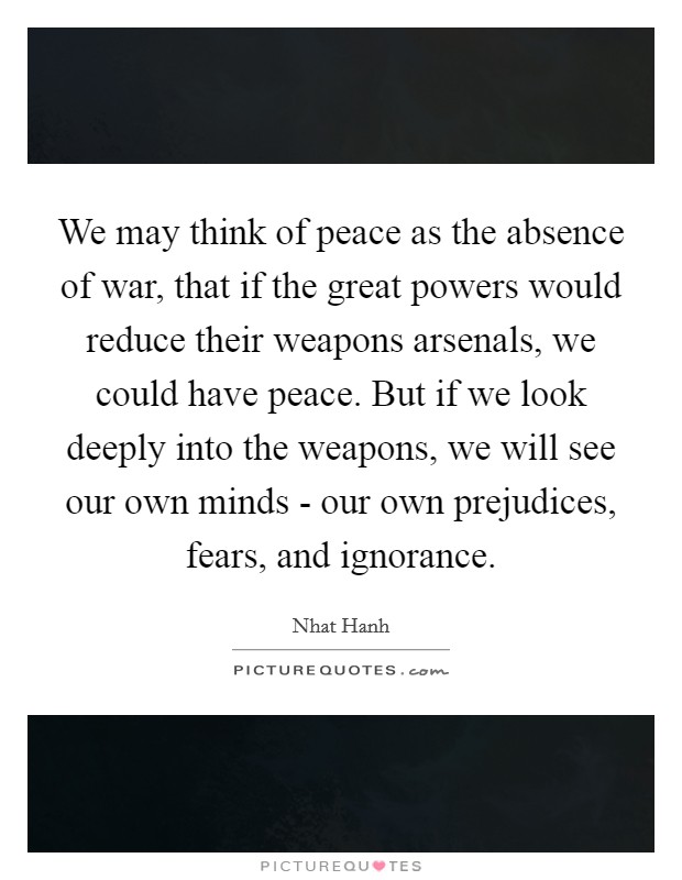 We may think of peace as the absence of war, that if the great powers would reduce their weapons arsenals, we could have peace. But if we look deeply into the weapons, we will see our own minds - our own prejudices, fears, and ignorance Picture Quote #1
