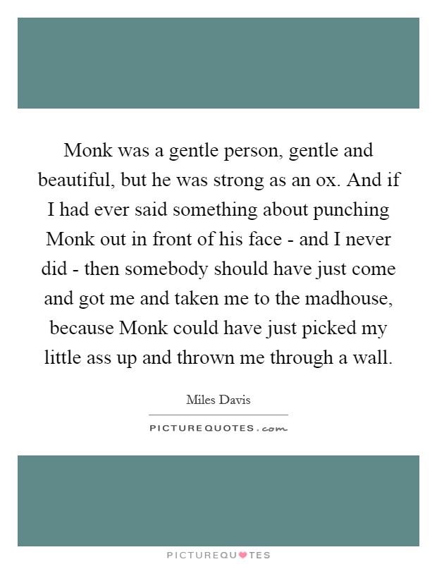 Monk was a gentle person, gentle and beautiful, but he was strong as an ox. And if I had ever said something about punching Monk out in front of his face - and I never did - then somebody should have just come and got me and taken me to the madhouse, because Monk could have just picked my little ass up and thrown me through a wall Picture Quote #1