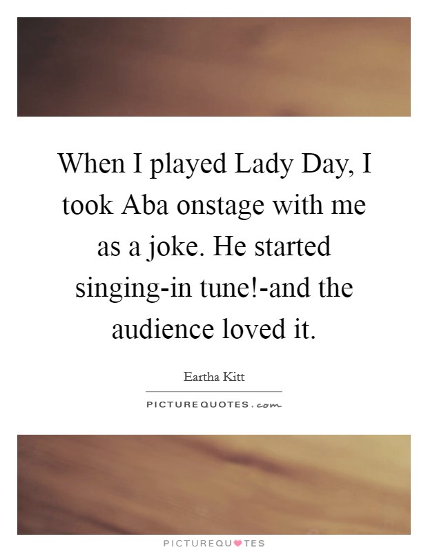 When I played Lady Day, I took Aba onstage with me as a joke. He started singing-in tune!-and the audience loved it Picture Quote #1