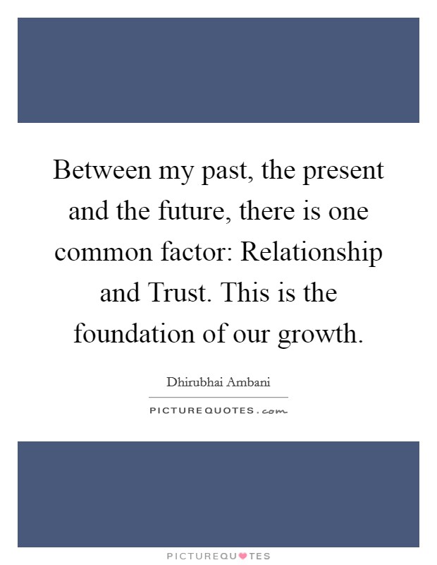 Between my past, the present and the future, there is one common factor: Relationship and Trust. This is the foundation of our growth Picture Quote #1