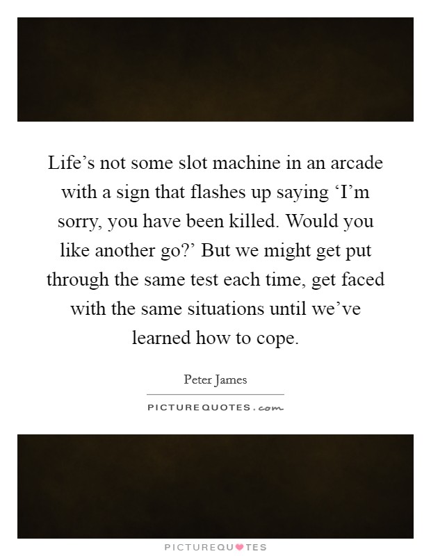 Life's not some slot machine in an arcade with a sign that flashes up saying ‘I'm sorry, you have been killed. Would you like another go?' But we might get put through the same test each time, get faced with the same situations until we've learned how to cope Picture Quote #1