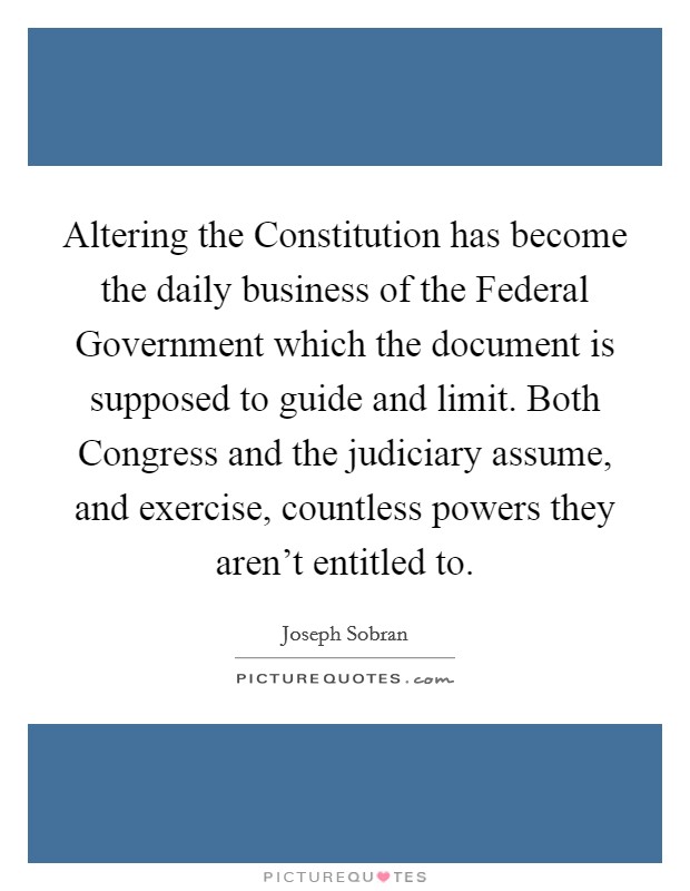Altering the Constitution has become the daily business of the Federal Government which the document is supposed to guide and limit. Both Congress and the judiciary assume, and exercise, countless powers they aren’t entitled to Picture Quote #1
