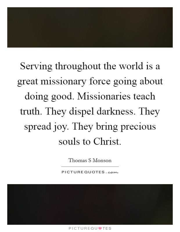Serving throughout the world is a great missionary force going about doing good. Missionaries teach truth. They dispel darkness. They spread joy. They bring precious souls to Christ Picture Quote #1