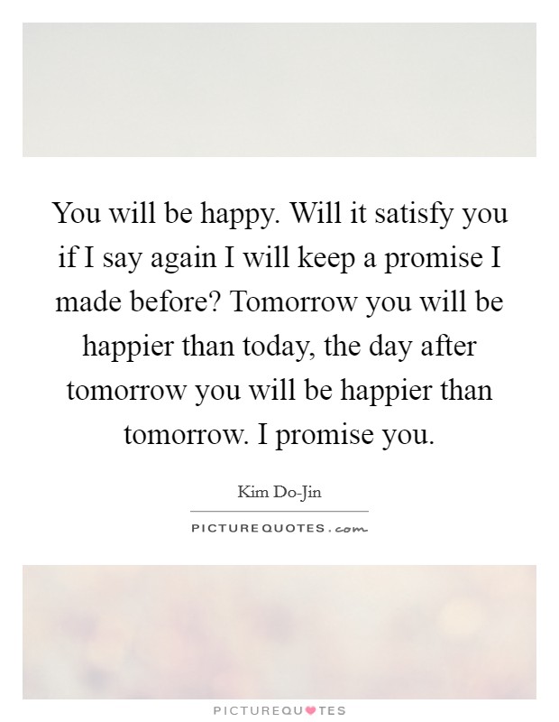 You will be happy. Will it satisfy you if I say again I will keep a promise I made before? Tomorrow you will be happier than today, the day after tomorrow you will be happier than tomorrow. I promise you Picture Quote #1