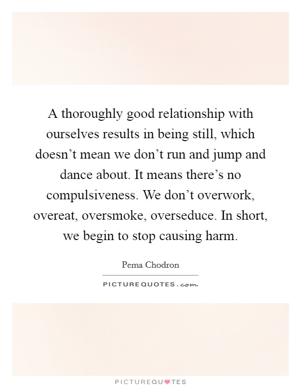 A thoroughly good relationship with ourselves results in being still, which doesn’t mean we don’t run and jump and dance about. It means there’s no compulsiveness. We don’t overwork, overeat, oversmoke, overseduce. In short, we begin to stop causing harm Picture Quote #1
