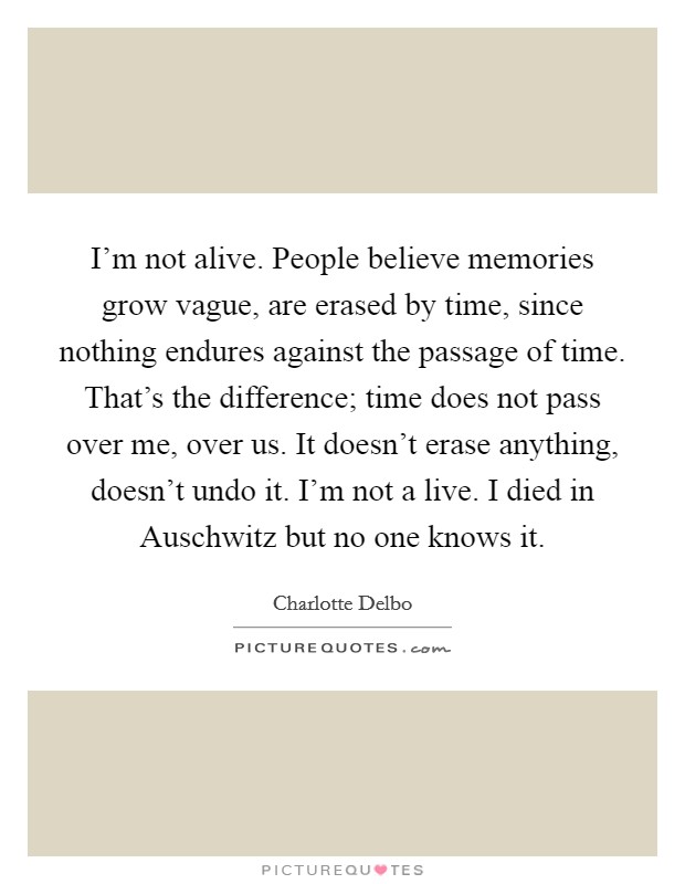 I’m not alive. People believe memories grow vague, are erased by time, since nothing endures against the passage of time. That’s the difference; time does not pass over me, over us. It doesn’t erase anything, doesn’t undo it. I’m not a live. I died in Auschwitz but no one knows it Picture Quote #1