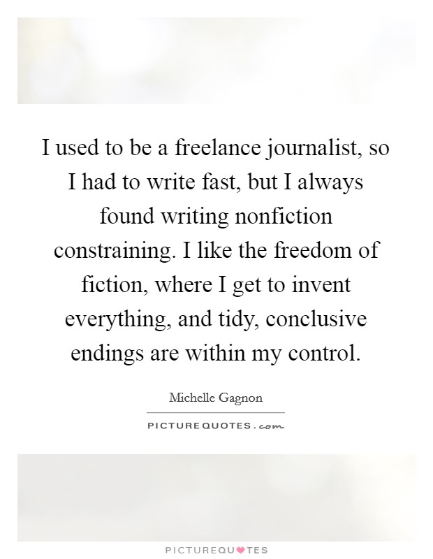 I used to be a freelance journalist, so I had to write fast, but I always found writing nonfiction constraining. I like the freedom of fiction, where I get to invent everything, and tidy, conclusive endings are within my control Picture Quote #1