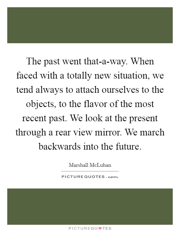 The past went that-a-way. When faced with a totally new situation, we tend always to attach ourselves to the objects, to the flavor of the most recent past. We look at the present through a rear view mirror. We march backwards into the future Picture Quote #1