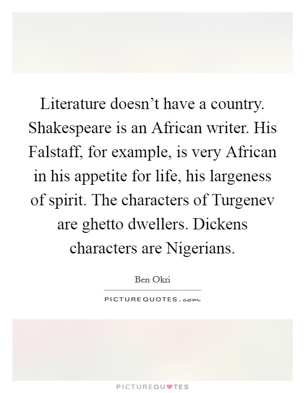 Literature doesn’t have a country. Shakespeare is an African writer. His Falstaff, for example, is very African in his appetite for life, his largeness of spirit. The characters of Turgenev are ghetto dwellers. Dickens characters are Nigerians Picture Quote #1