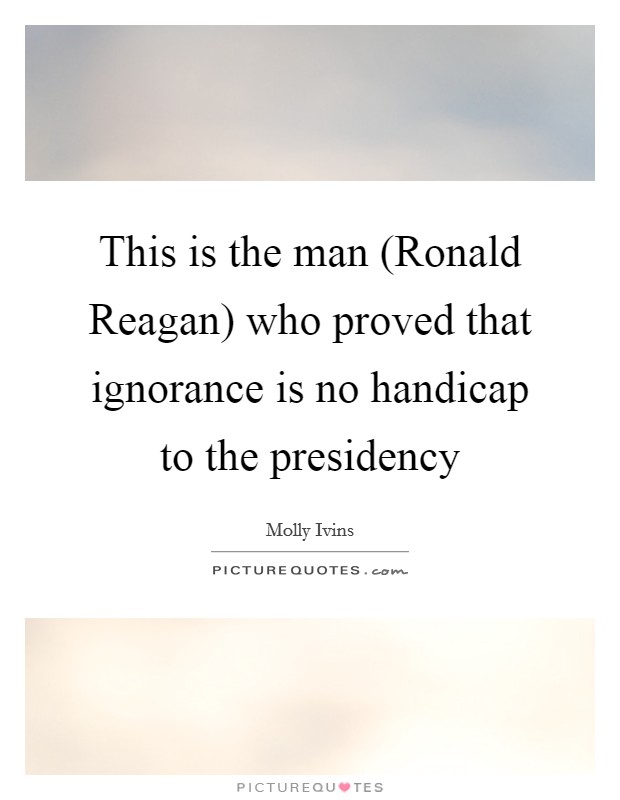 This is the man (Ronald Reagan) who proved that ignorance is no handicap to the presidency Picture Quote #1