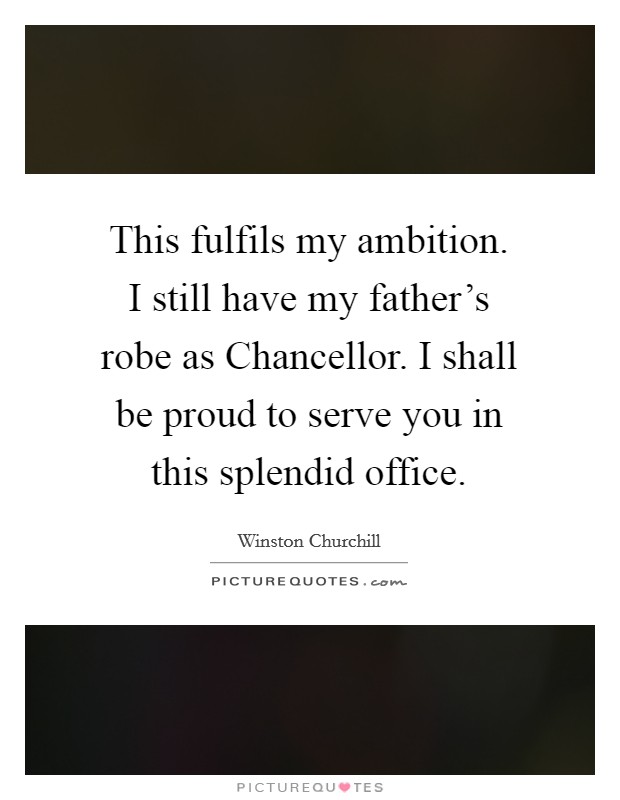 This fulfils my ambition. I still have my father’s robe as Chancellor. I shall be proud to serve you in this splendid office Picture Quote #1
