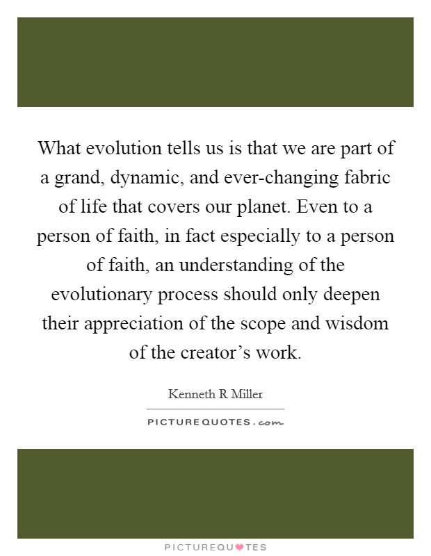 What evolution tells us is that we are part of a grand, dynamic, and ever-changing fabric of life that covers our planet. Even to a person of faith, in fact especially to a person of faith, an understanding of the evolutionary process should only deepen their appreciation of the scope and wisdom of the creator’s work Picture Quote #1