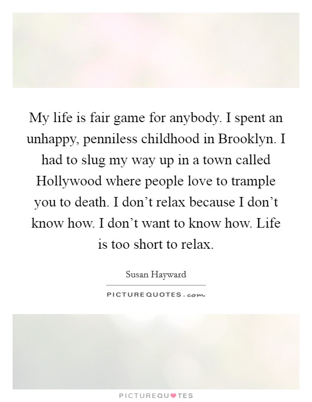 My life is fair game for anybody. I spent an unhappy, penniless childhood in Brooklyn. I had to slug my way up in a town called Hollywood where people love to trample you to death. I don’t relax because I don’t know how. I don’t want to know how. Life is too short to relax Picture Quote #1