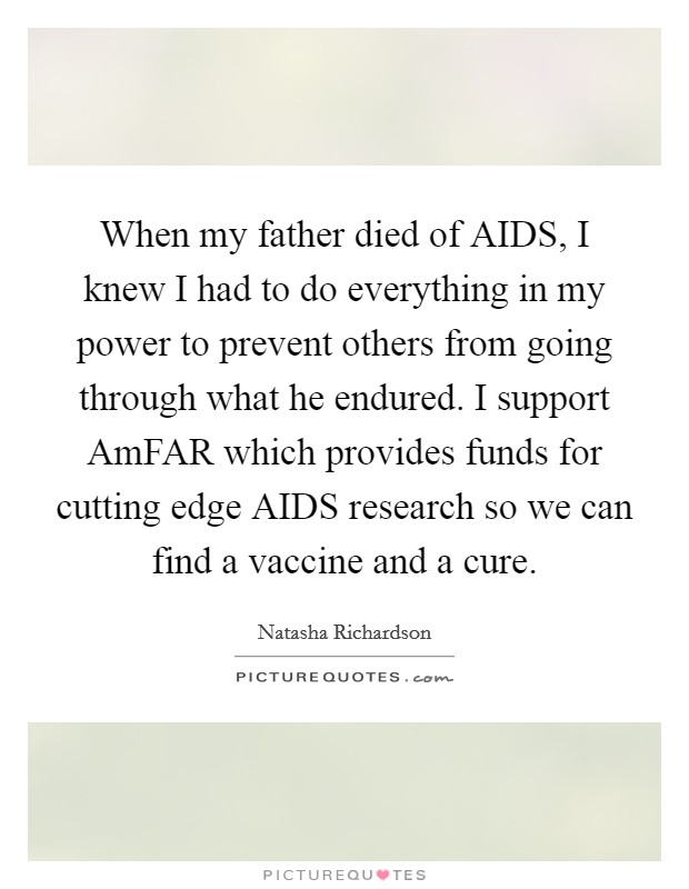 When my father died of AIDS, I knew I had to do everything in my power to prevent others from going through what he endured. I support AmFAR which provides funds for cutting edge AIDS research so we can find a vaccine and a cure Picture Quote #1