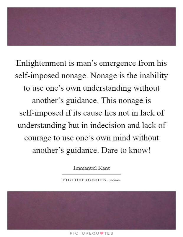 Enlightenment is man’s emergence from his self-imposed nonage. Nonage is the inability to use one’s own understanding without another’s guidance. This nonage is self-imposed if its cause lies not in lack of understanding but in indecision and lack of courage to use one’s own mind without another’s guidance. Dare to know! Picture Quote #1