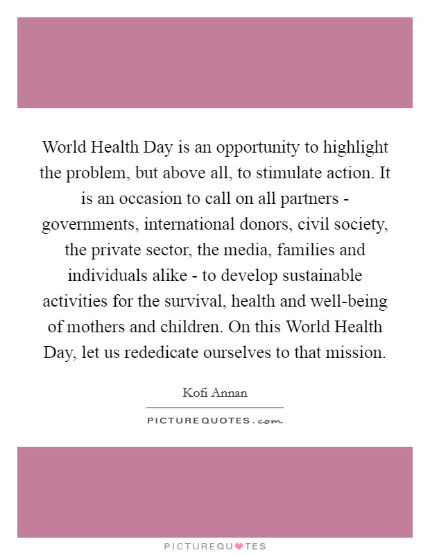 World Health Day is an opportunity to highlight the problem, but above all, to stimulate action. It is an occasion to call on all partners - governments, international donors, civil society, the private sector, the media, families and individuals alike - to develop sustainable activities for the survival, health and well-being of mothers and children. On this World Health Day, let us rededicate ourselves to that mission Picture Quote #1