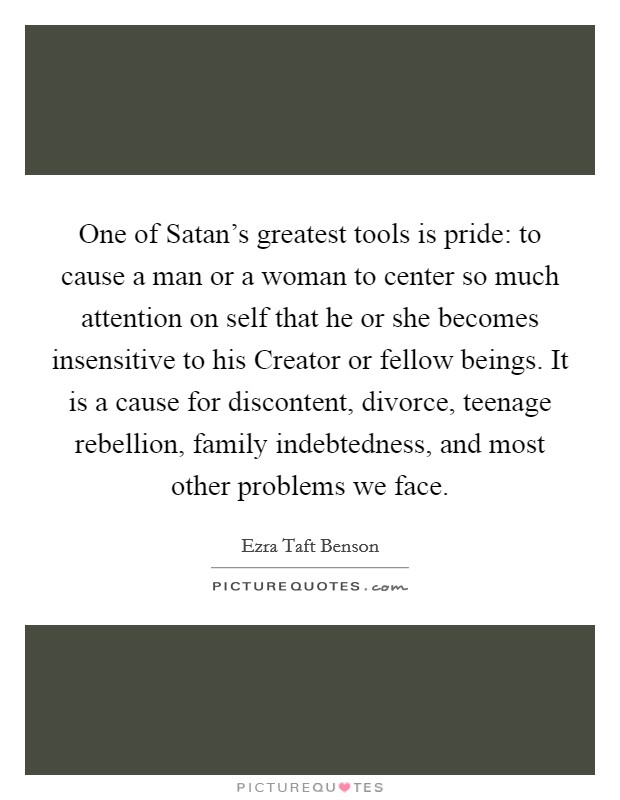 One of Satan’s greatest tools is pride: to cause a man or a woman to center so much attention on self that he or she becomes insensitive to his Creator or fellow beings. It is a cause for discontent, divorce, teenage rebellion, family indebtedness, and most other problems we face Picture Quote #1
