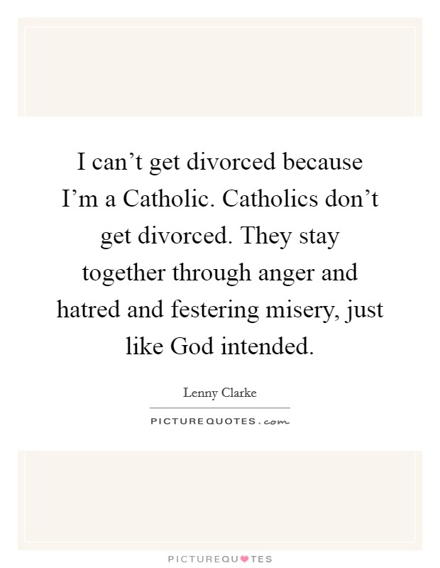 I can’t get divorced because I’m a Catholic. Catholics don’t get divorced. They stay together through anger and hatred and festering misery, just like God intended Picture Quote #1
