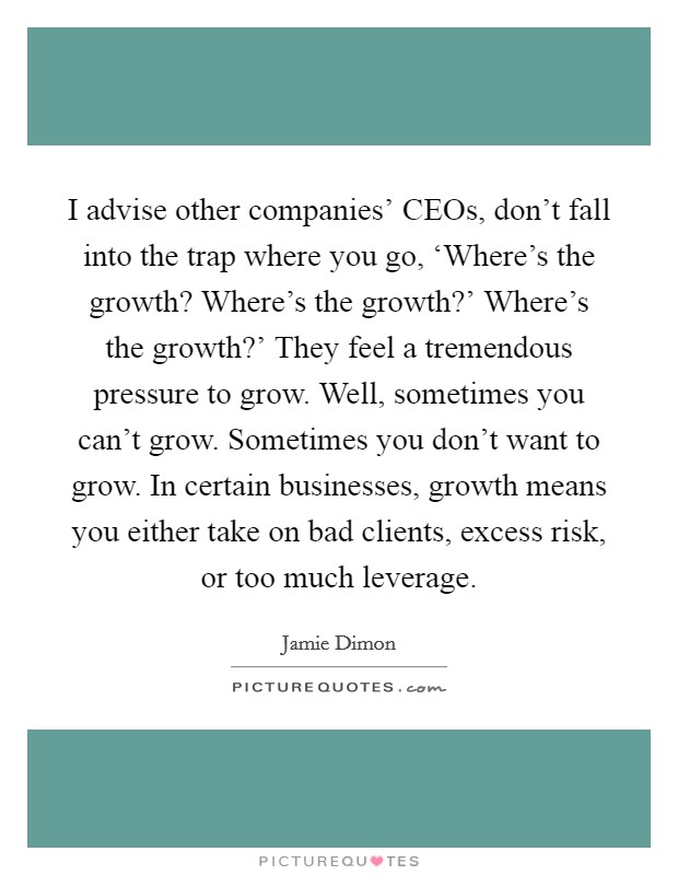 I advise other companies’ CEOs, don’t fall into the trap where you go, ‘Where’s the growth? Where’s the growth?’ Where’s the growth?’ They feel a tremendous pressure to grow. Well, sometimes you can’t grow. Sometimes you don’t want to grow. In certain businesses, growth means you either take on bad clients, excess risk, or too much leverage Picture Quote #1